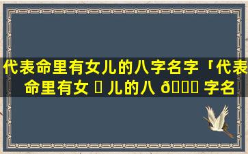 代表命里有女儿的八字名字「代表命里有女 ☘ 儿的八 🐞 字名字有哪些」